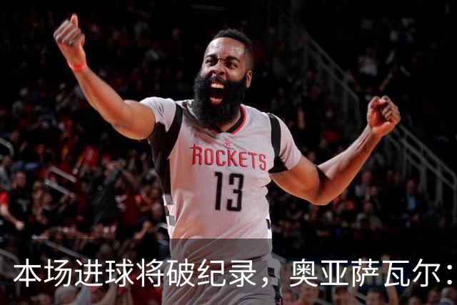 本场进球将破纪录，奥亚萨瓦尔：我愿用不进球换球队胜利